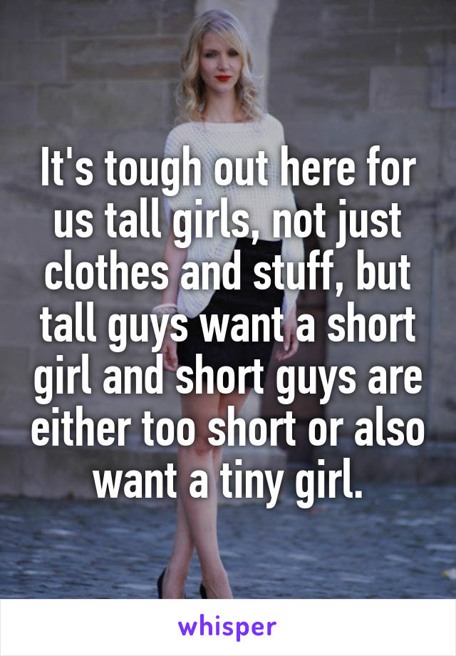 It's tough out here for us tall girls, not just clothes and stuff, but tall guys want a short girl and short guys are either too short or also want a tiny girl.
