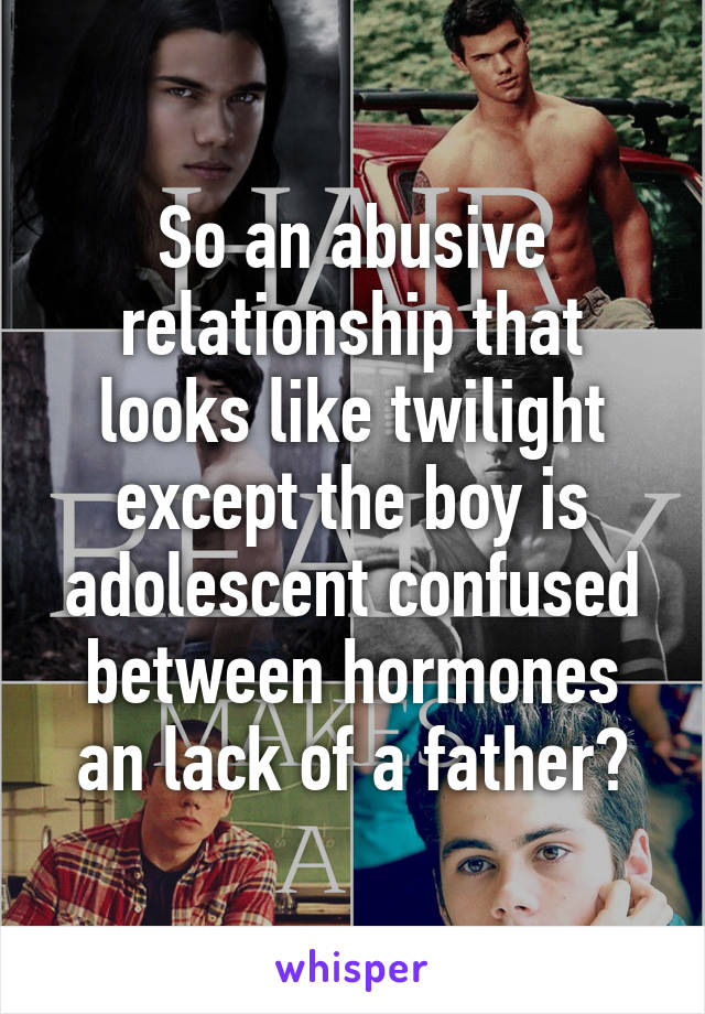 So an abusive relationship that looks like twilight except the boy is adolescent confused between hormones an lack of a father?