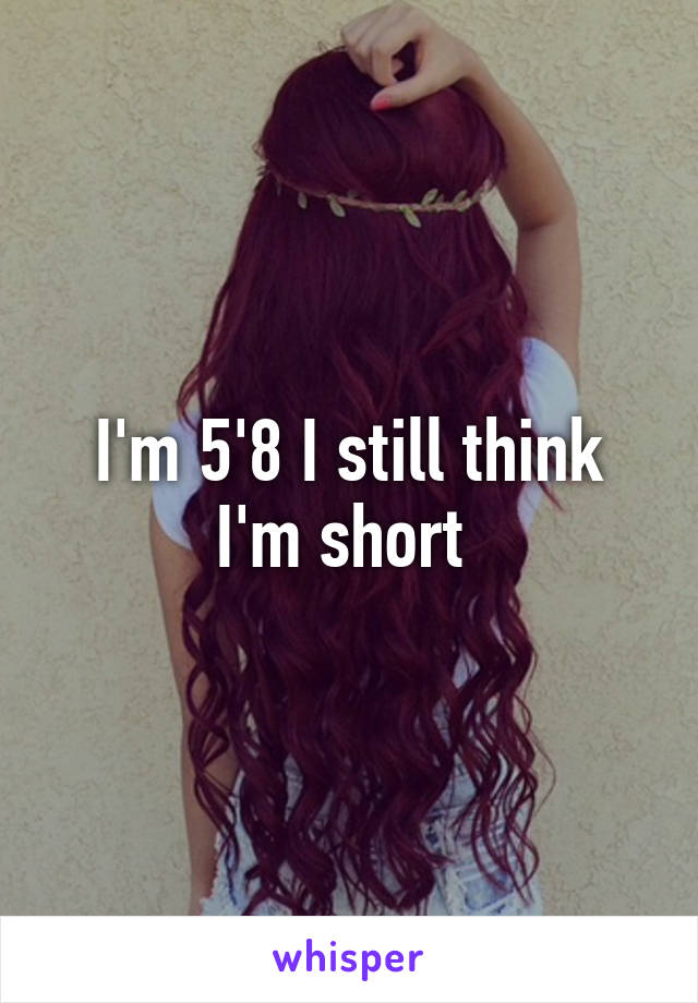 I'm 5'8 I still think I'm short 