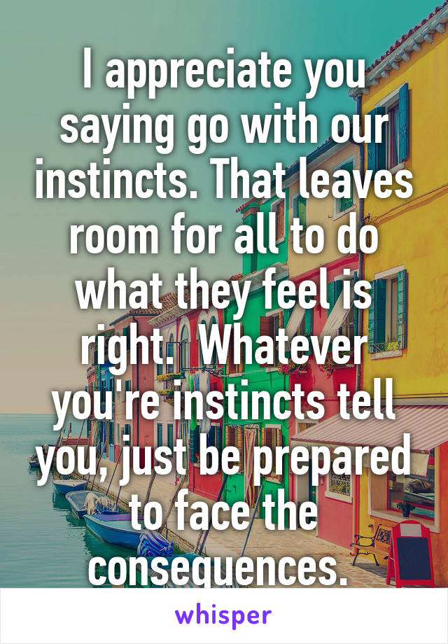 I appreciate you saying go with our instincts. That leaves room for all to do what they feel is right.  Whatever you're instincts tell you, just be prepared to face the consequences. 