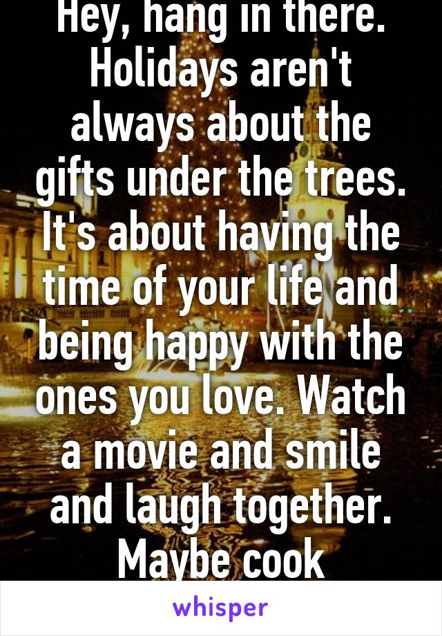 Hey, hang in there. Holidays aren't always about the gifts under the trees. It's about having the time of your life and being happy with the ones you love. Watch a movie and smile and laugh together. Maybe cook something together.