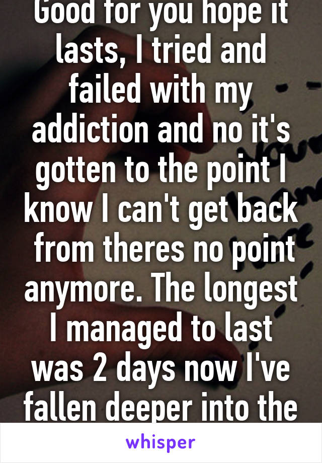 Good for you hope it lasts, I tried and failed with my addiction and no it's gotten to the point I know I can't get back  from theres no point anymore. The longest I managed to last was 2 days now I've fallen deeper into the hole than before