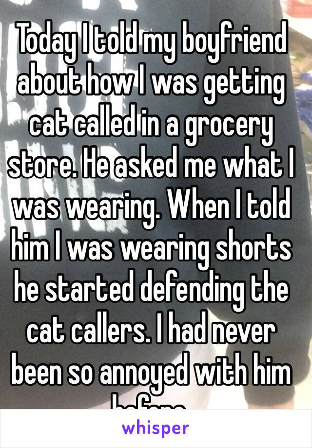 Today I told my boyfriend about how I was getting cat called in a grocery store. He asked me what I was wearing. When I told him I was wearing shorts he started defending the cat callers. I had never been so annoyed with him before. 