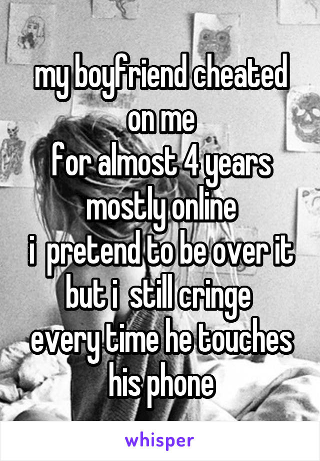 my boyfriend cheated on me
for almost 4 years
mostly online
i  pretend to be over it
but i  still cringe 
every time he touches
his phone