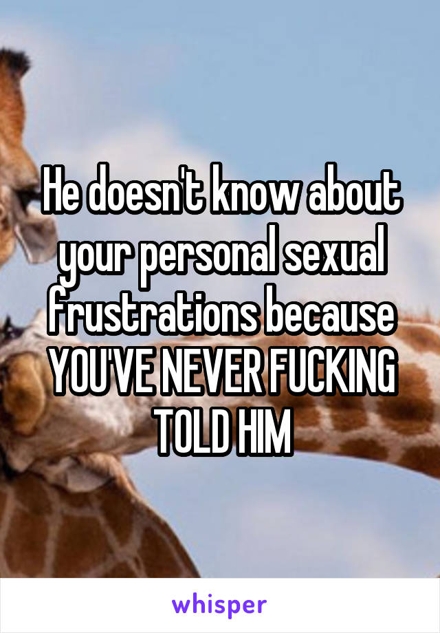 He doesn't know about your personal sexual frustrations because YOU'VE NEVER FUCKING TOLD HIM