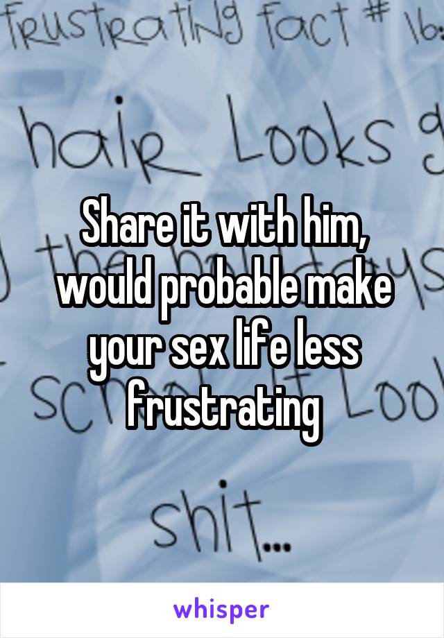 Share it with him, would probable make your sex life less frustrating