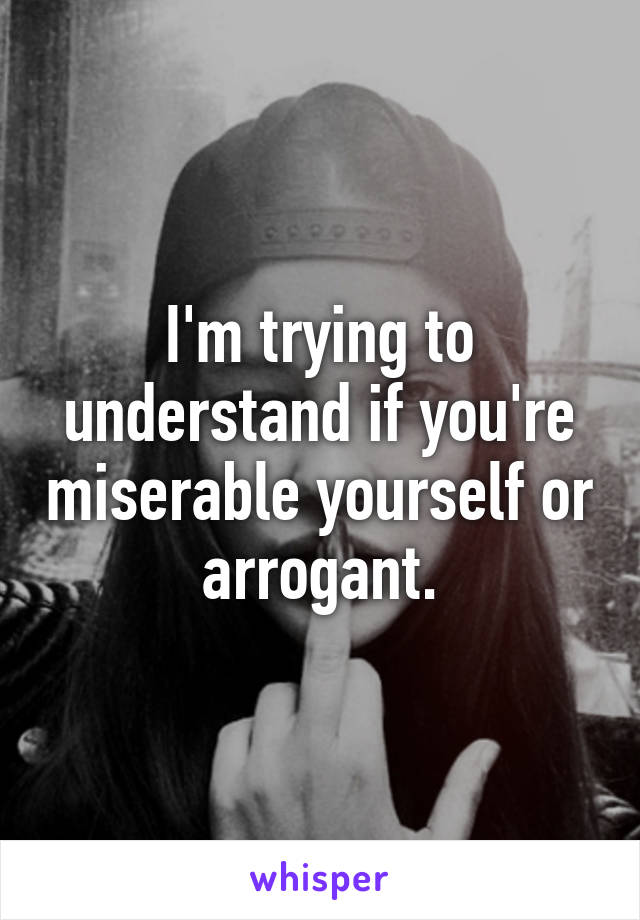 I'm trying to understand if you're miserable yourself or arrogant.