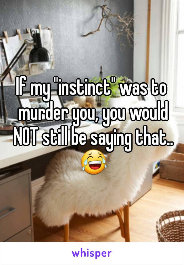 If my "instinct" was to murder you, you would NOT still be saying that.. 😂