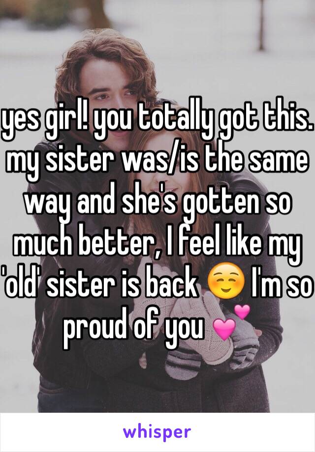 yes girl! you totally got this. my sister was/is the same way and she's gotten so much better, I feel like my 'old' sister is back ☺️ I'm so proud of you 💕