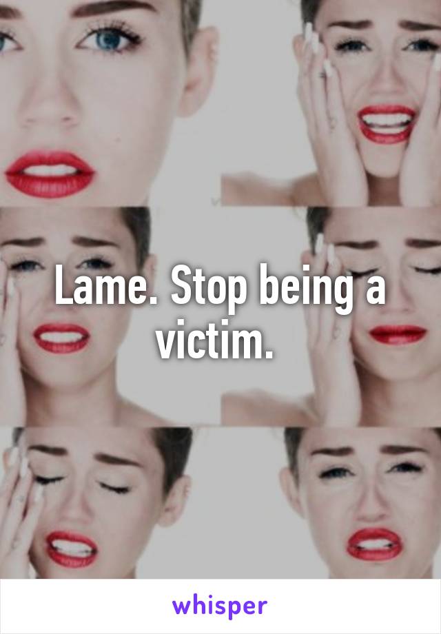 Lame. Stop being a victim. 