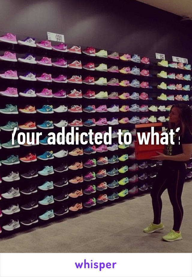 Your addicted to what?