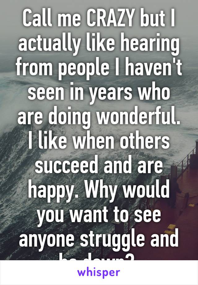 Call me CRAZY but I actually like hearing from people I haven't seen in years who are doing wonderful. I like when others succeed and are happy. Why would you want to see anyone struggle and be down? 