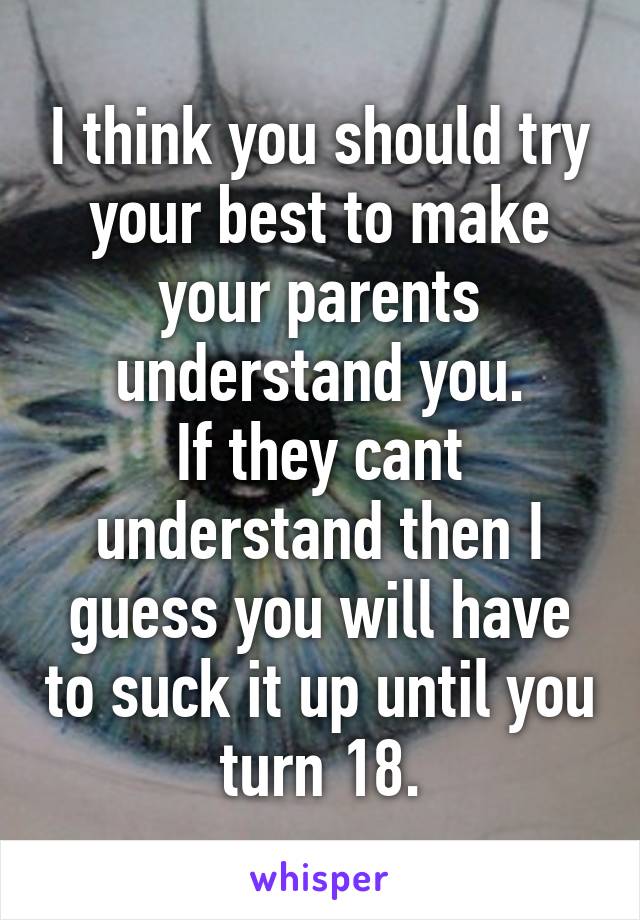 I think you should try your best to make your parents understand you.
If they cant understand then I guess you will have to suck it up until you turn 18.