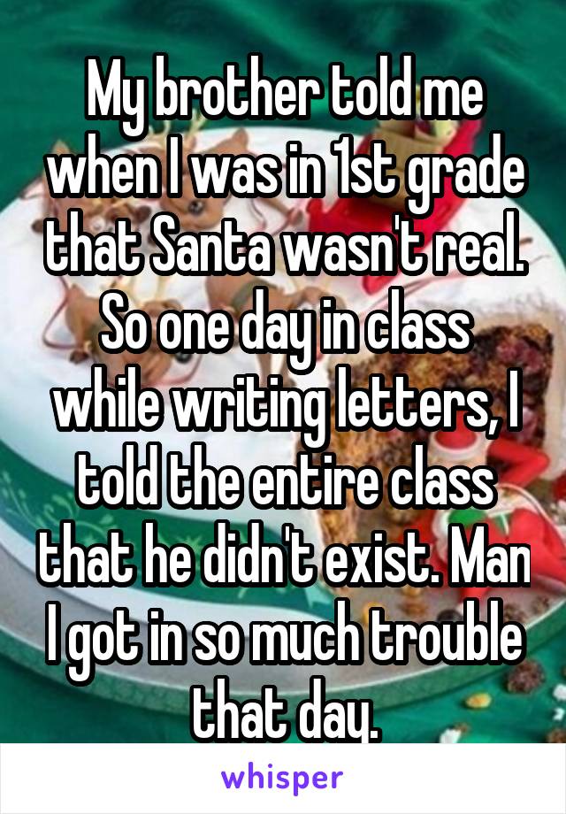 My brother told me when I was in 1st grade that Santa wasn't real.
So one day in class while writing letters, I told the entire class that he didn't exist. Man I got in so much trouble that day.