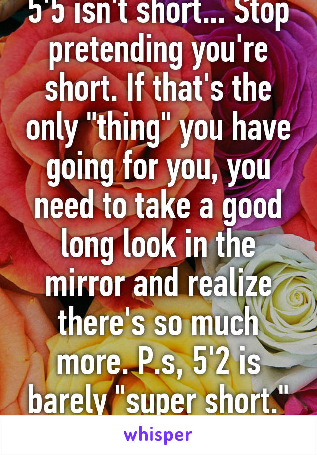 5'5 isn't short... Stop pretending you're short. If that's the only "thing" you have going for you, you need to take a good long look in the mirror and realize there's so much more. P.s, 5'2 is barely "super short." I would know.