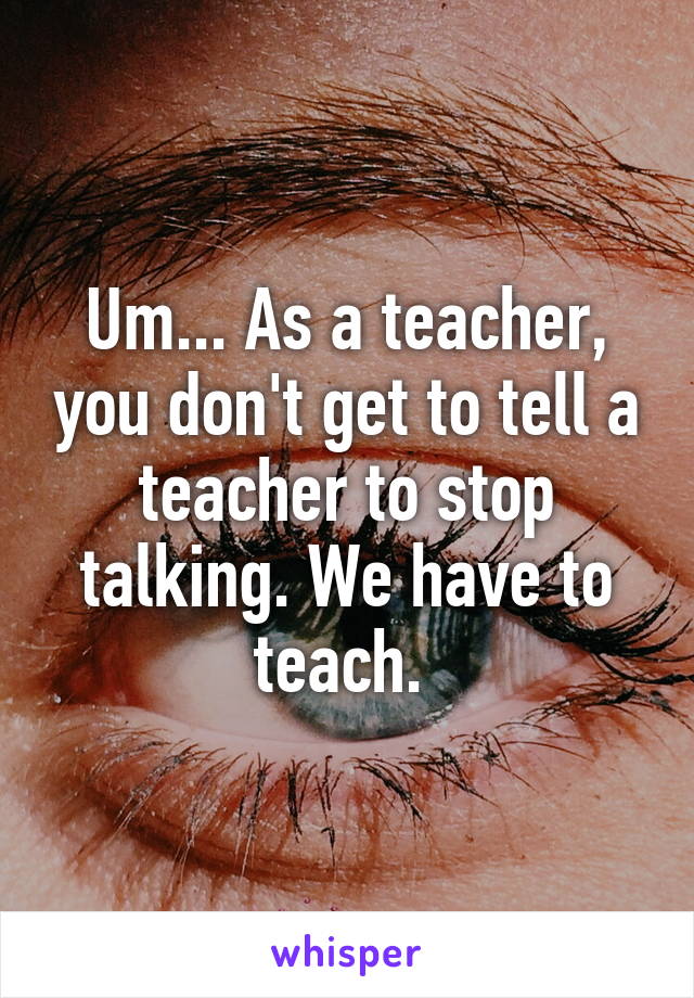 Um... As a teacher, you don't get to tell a teacher to stop talking. We have to teach. 