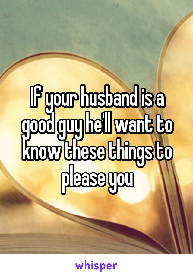 If your husband is a good guy he'll want to know these things to please you