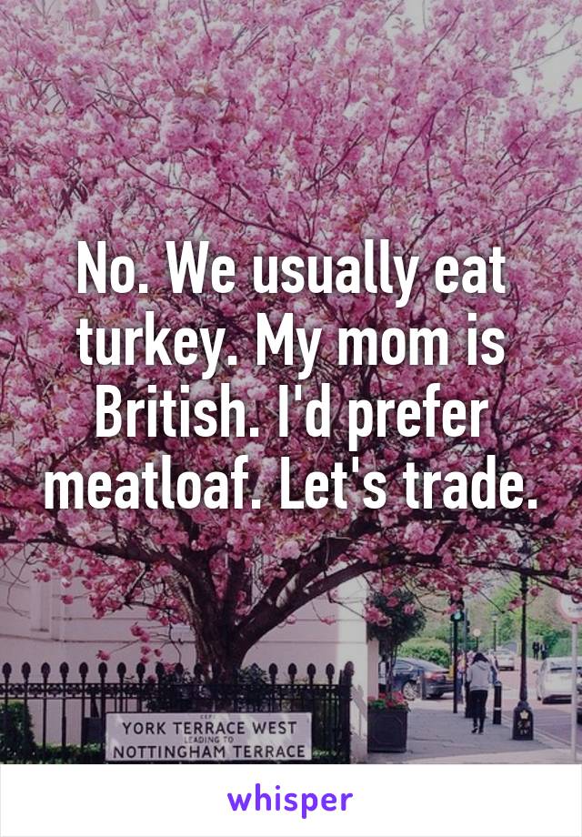 No. We usually eat turkey. My mom is British. I'd prefer meatloaf. Let's trade. 