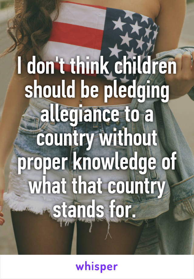 I don't think children should be pledging allegiance to a country without proper knowledge of what that country stands for. 