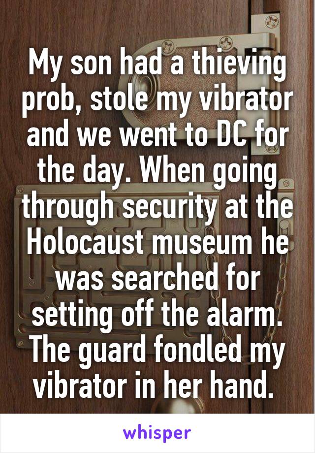 My son had a thieving prob, stole my vibrator and we went to DC for the day. When going through security at the Holocaust museum he was searched for setting off the alarm. The guard fondled my vibrator in her hand. 