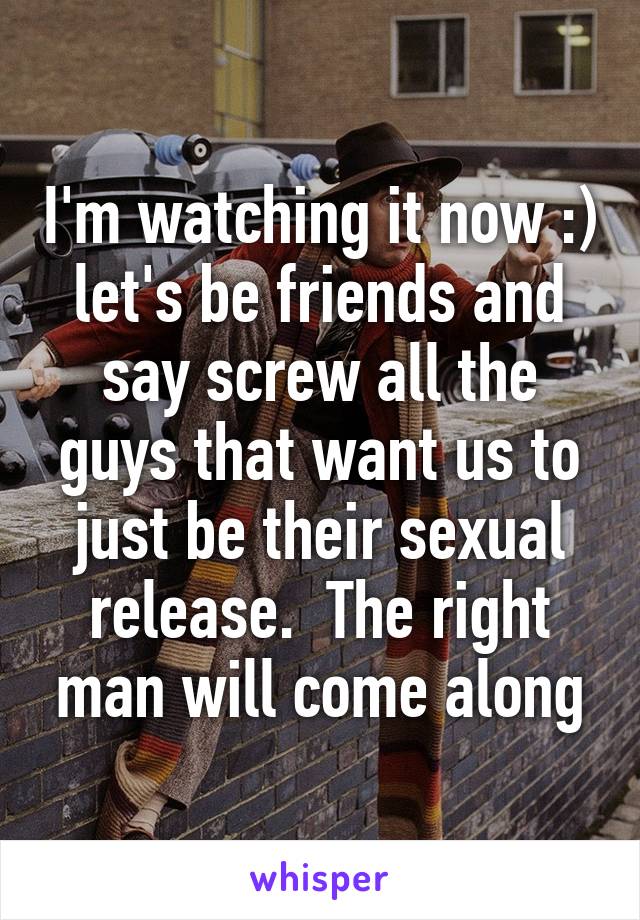 I'm watching it now :) let's be friends and say screw all the guys that want us to just be their sexual release.  The right man will come along