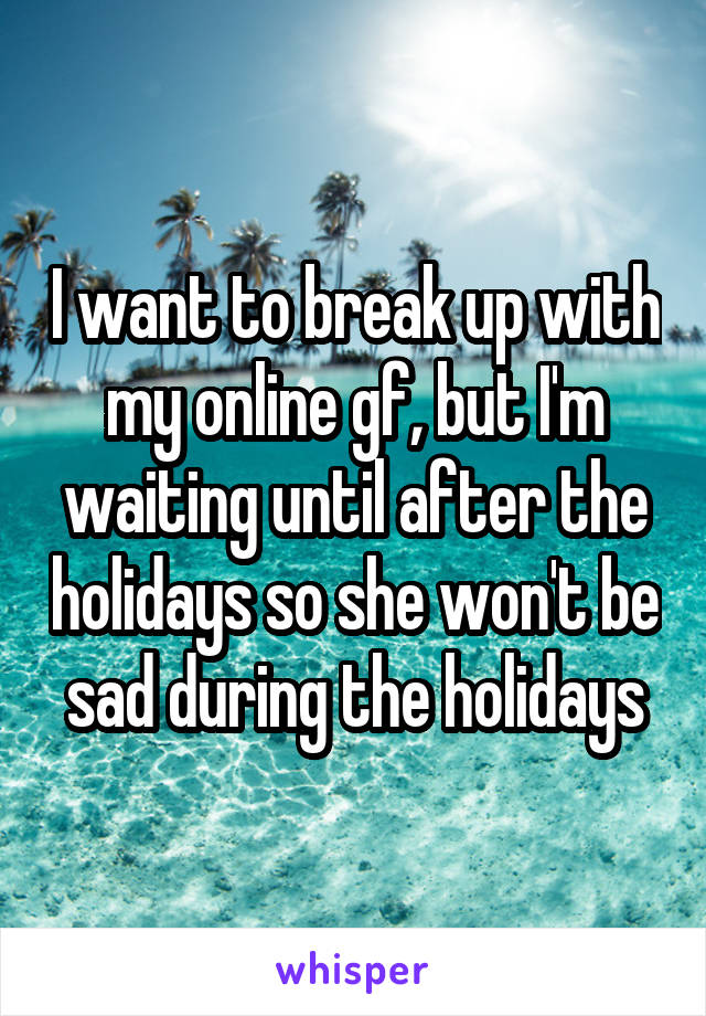 I want to break up with my online gf, but I'm waiting until after the holidays so she won't be sad during the holidays