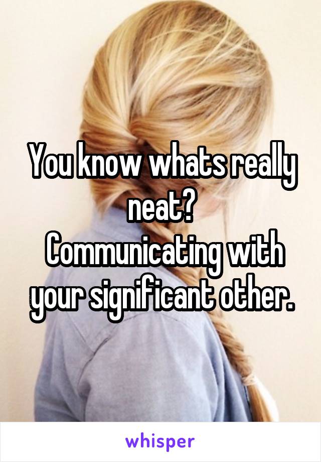 You know whats really neat?
 Communicating with your significant other.