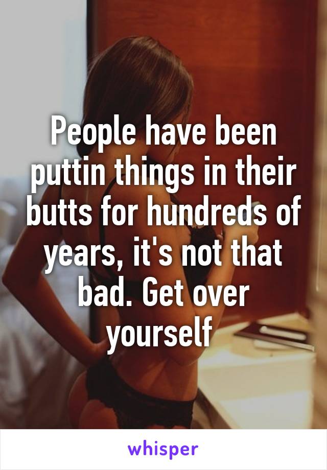 People have been puttin things in their butts for hundreds of years, it's not that bad. Get over yourself 