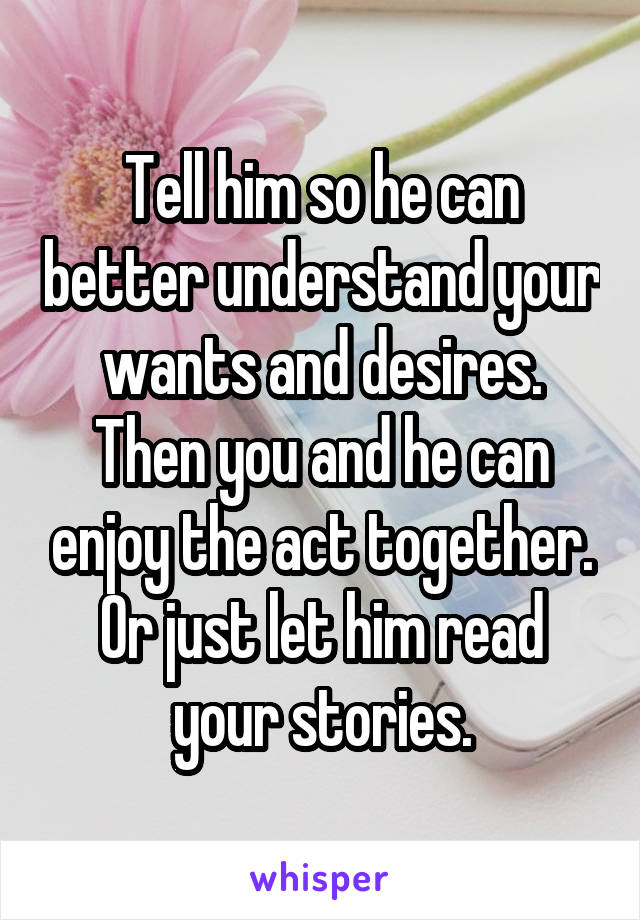 Tell him so he can better understand your wants and desires. Then you and he can enjoy the act together. Or just let him read your stories.