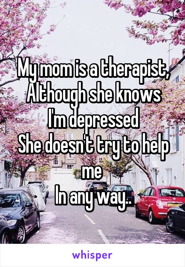 My mom is a therapist,
Although she knows I'm depressed
She doesn't try to help me 
In any way..