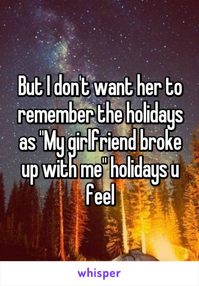 But I don't want her to remember the holidays as "My girlfriend broke up with me" holidays u feel
