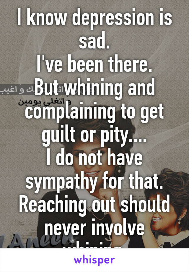 I know depression is sad.
I've been there.
But whining and complaining to get guilt or pity....
I do not have sympathy for that.
Reaching out should never involve whining.