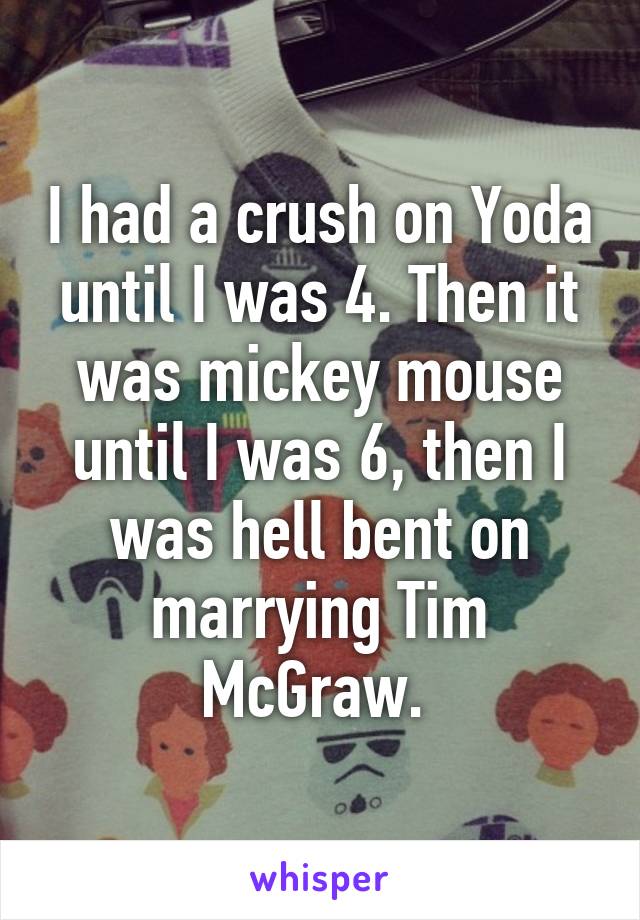 I had a crush on Yoda until I was 4. Then it was mickey mouse until I was 6, then I was hell bent on marrying Tim McGraw. 