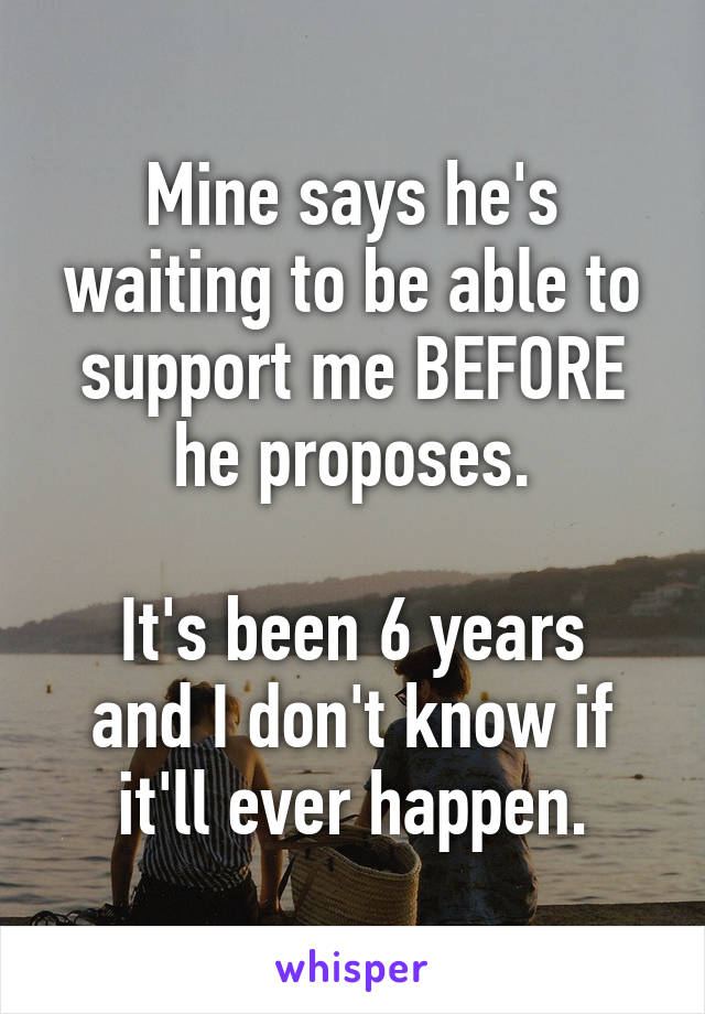 Mine says he's waiting to be able to support me BEFORE he proposes.

It's been 6 years and I don't know if it'll ever happen.