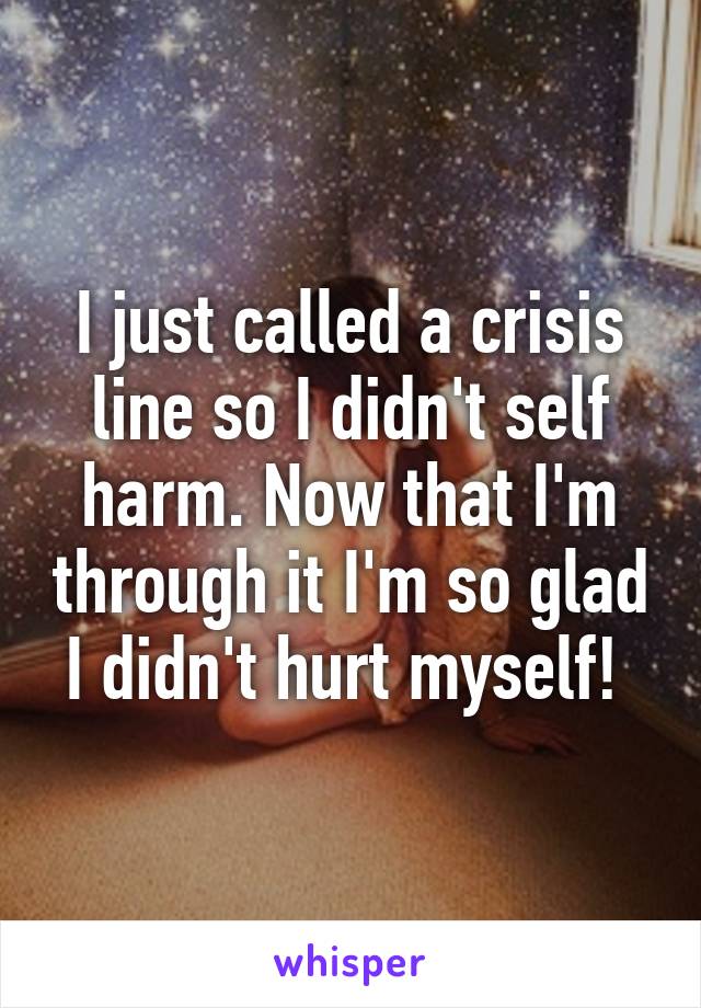 I just called a crisis line so I didn't self harm. Now that I'm through it I'm so glad I didn't hurt myself! 