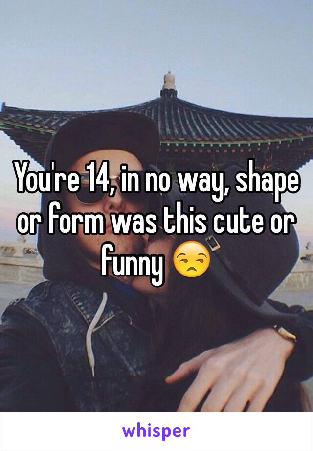 You're 14, in no way, shape or form was this cute or funny 😒