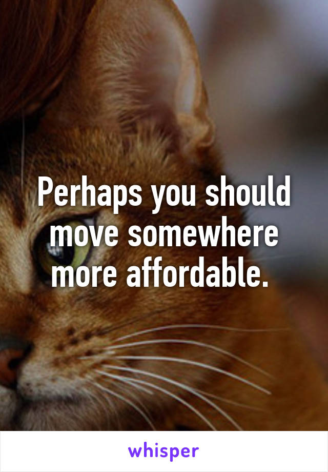 Perhaps you should move somewhere more affordable. 