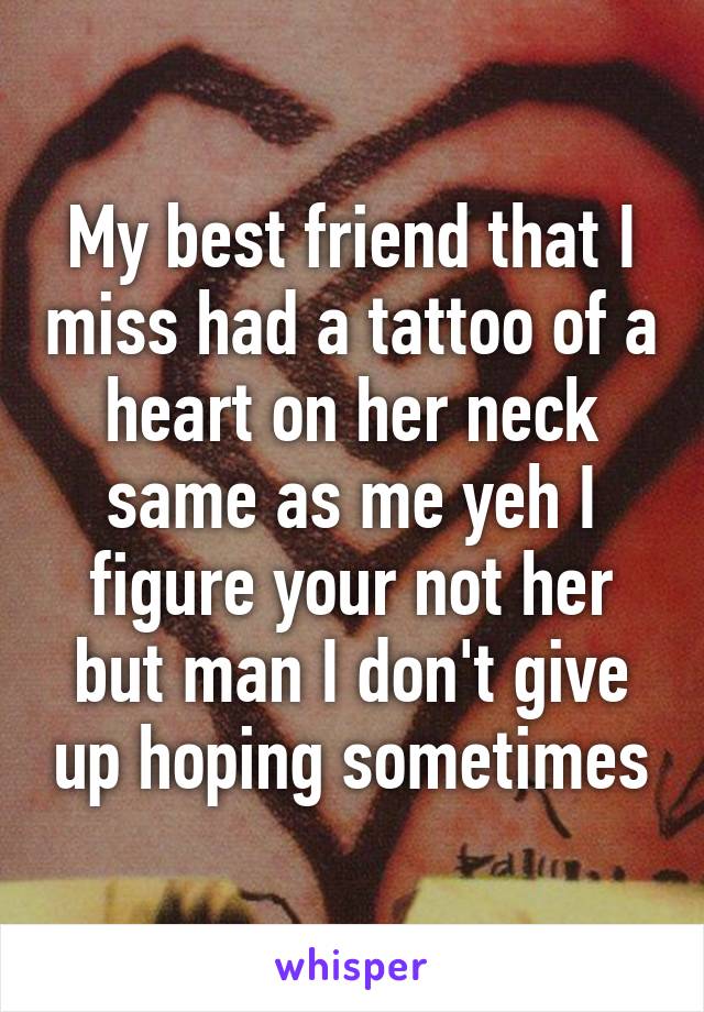 My best friend that I miss had a tattoo of a heart on her neck same as me yeh I figure your not her but man I don't give up hoping sometimes