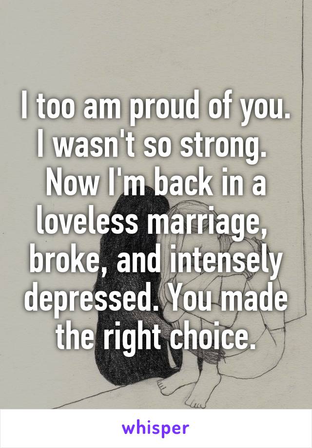 I too am proud of you. I wasn't so strong.  Now I'm back in a loveless marriage,  broke, and intensely depressed. You made the right choice.