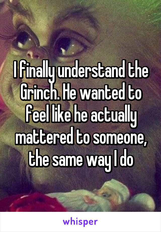 I finally understand the Grinch. He wanted to feel like he actually mattered to someone, the same way I do