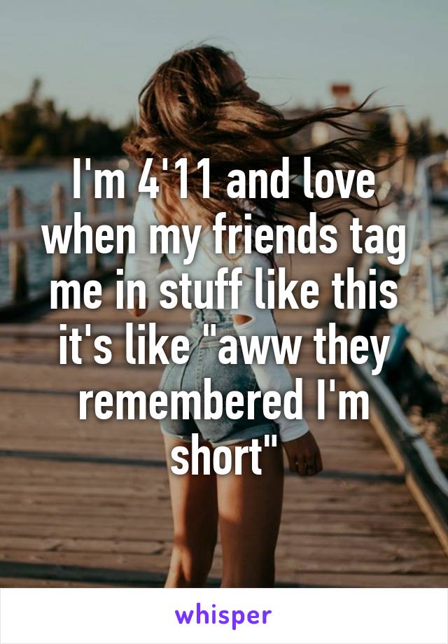 I'm 4'11 and love when my friends tag me in stuff like this it's like "aww they remembered I'm short"