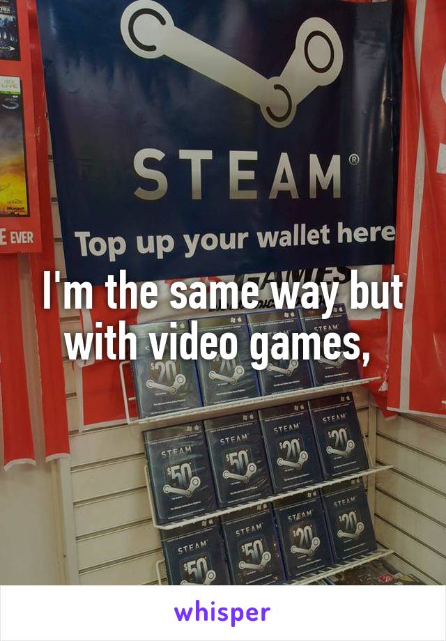I'm the same way but with video games, 