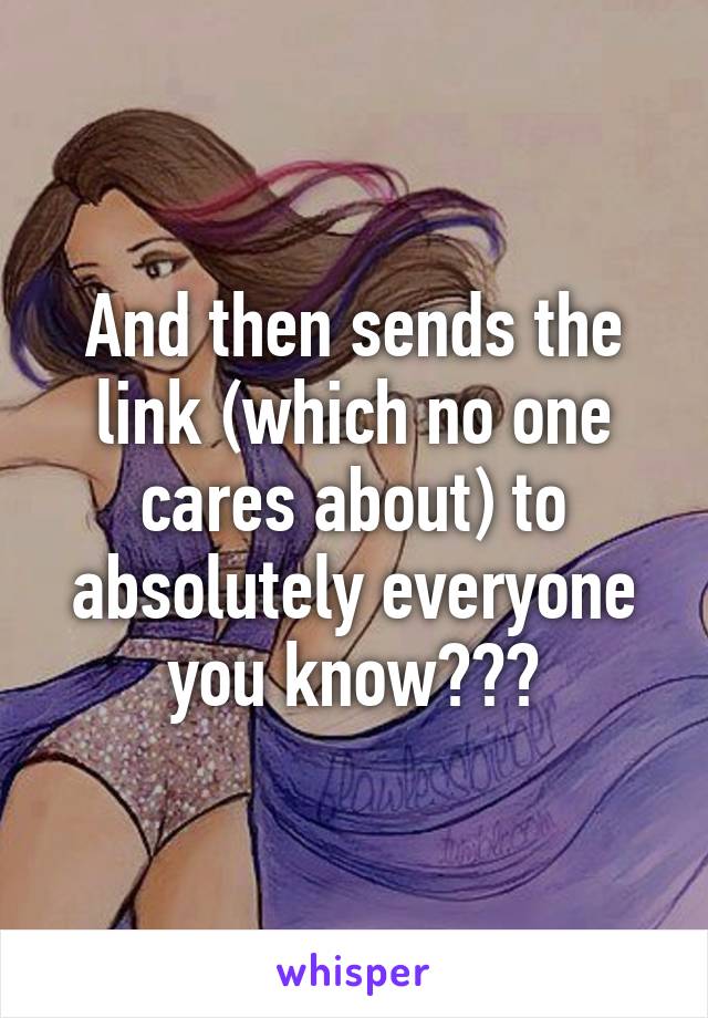 And then sends the link (which no one cares about) to absolutely everyone you know???