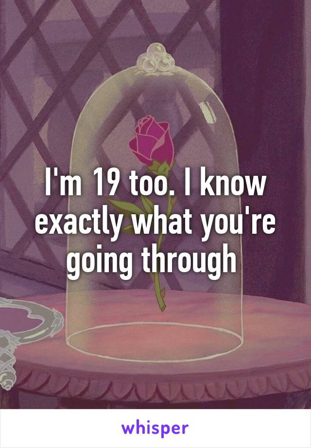 I'm 19 too. I know exactly what you're going through 