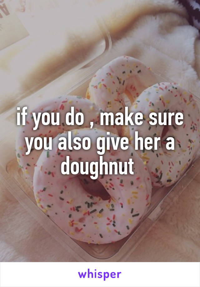 if you do , make sure you also give her a doughnut 