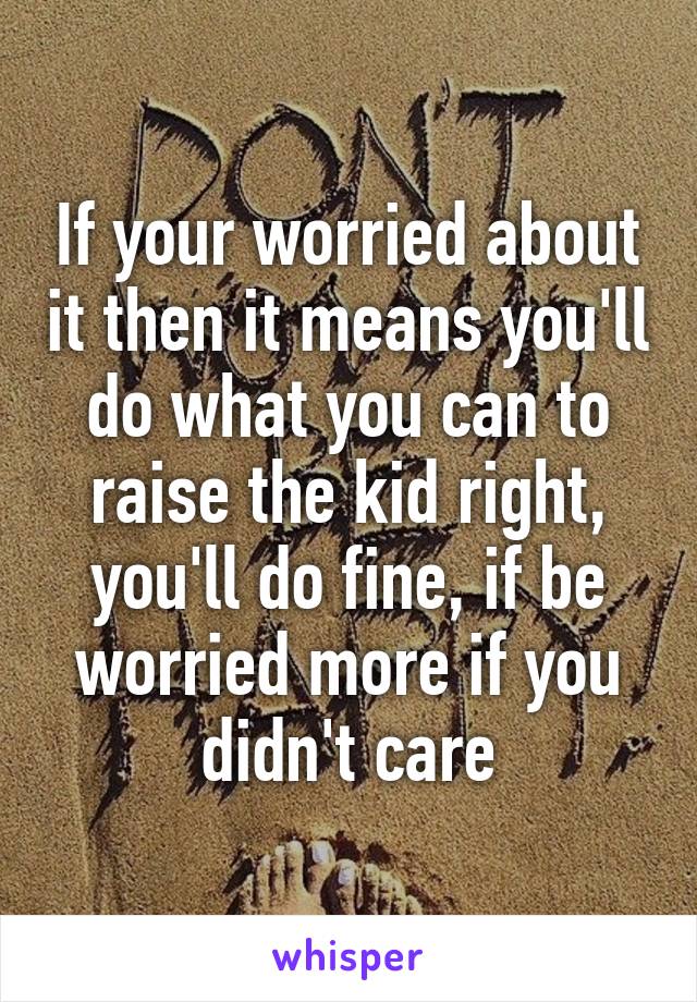 If your worried about it then it means you'll do what you can to raise the kid right, you'll do fine, if be worried more if you didn't care