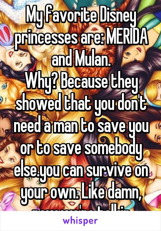 My favorite Disney princesses are: MERIDA and Mulan.
Why? Because they showed that you don't need a man to save you or to save somebody else.you can survive on your own. Like damn, now we're talkin