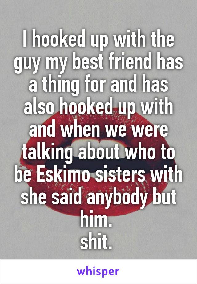 I hooked up with the guy my best friend has a thing for and has also hooked up with and when we were talking about who to be Eskimo sisters with she said anybody but him. 
shit. 