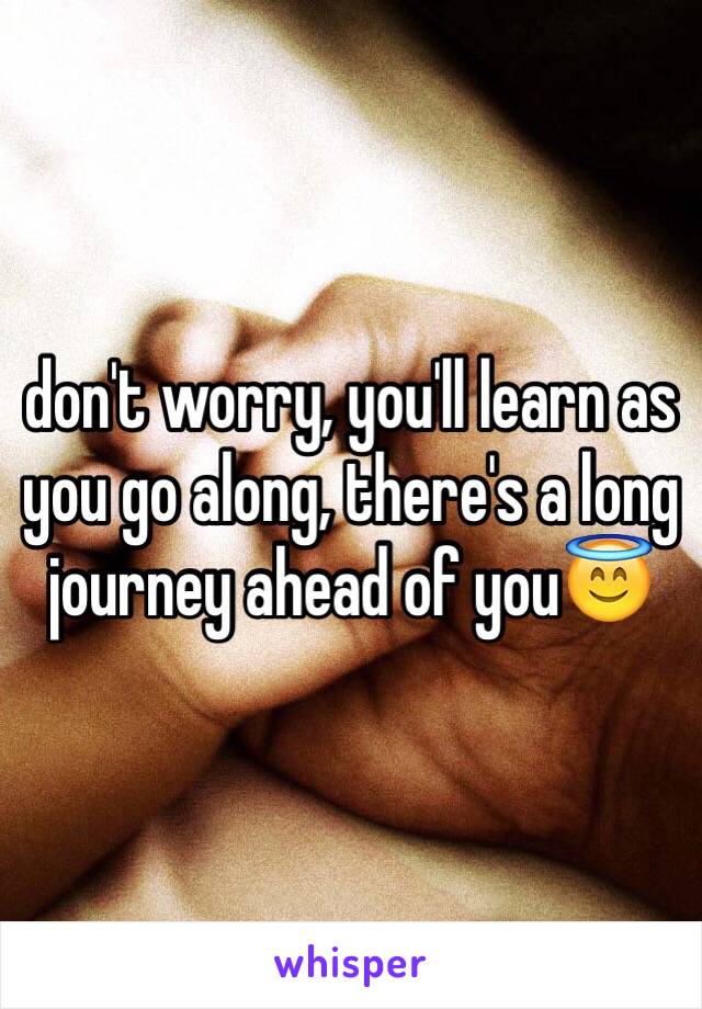 don't worry, you'll learn as you go along, there's a long journey ahead of you😇