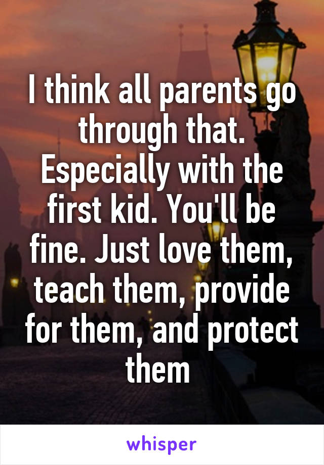 I think all parents go through that. Especially with the first kid. You'll be fine. Just love them, teach them, provide for them, and protect them 